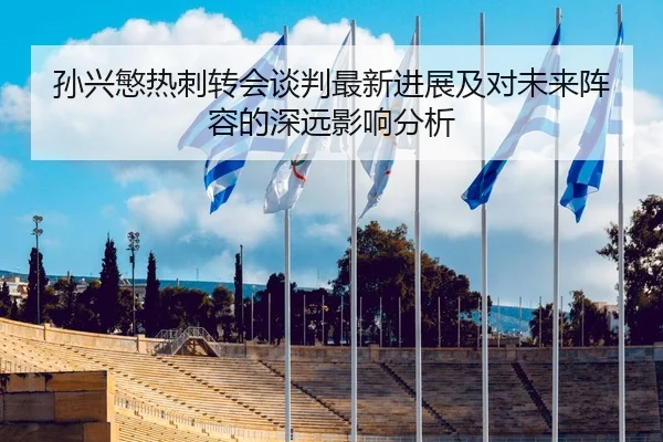 孙兴慜热刺转会谈判最新进展及对未来阵容的深远影响分析
